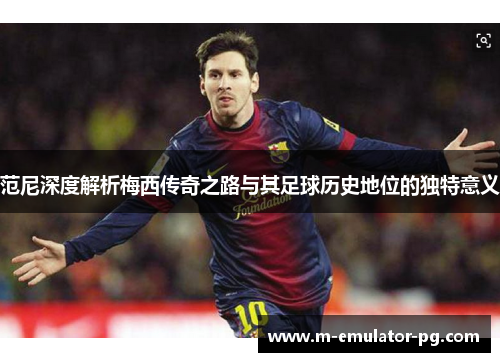 范尼深度解析梅西传奇之路与其足球历史地位的独特意义