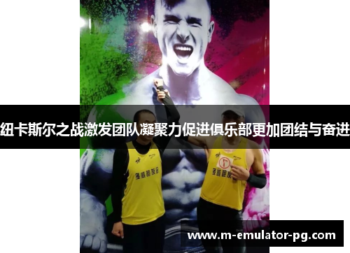 纽卡斯尔之战激发团队凝聚力促进俱乐部更加团结与奋进