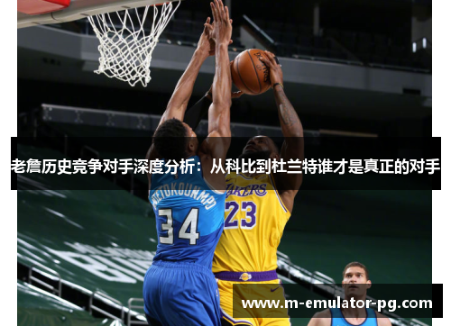 老詹历史竞争对手深度分析：从科比到杜兰特谁才是真正的对手