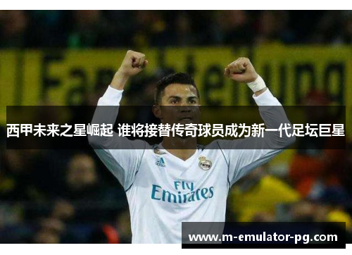 西甲未来之星崛起 谁将接替传奇球员成为新一代足坛巨星