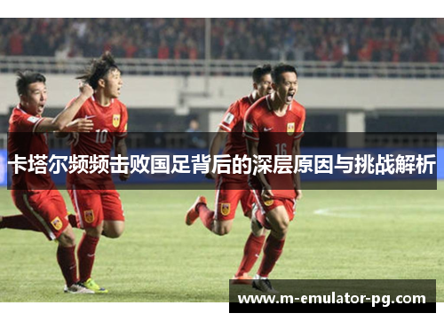 卡塔尔频频击败国足背后的深层原因与挑战解析