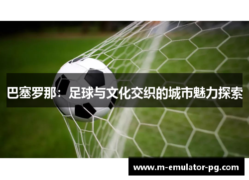 巴塞罗那：足球与文化交织的城市魅力探索