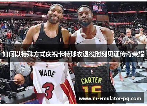 如何以特殊方式庆祝卡特球衣退役时刻见证传奇荣耀