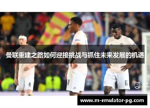 曼联重建之路如何迎接挑战与抓住未来发展的机遇