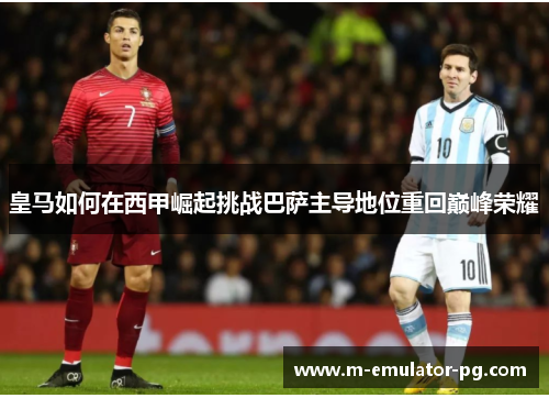 皇马如何在西甲崛起挑战巴萨主导地位重回巅峰荣耀