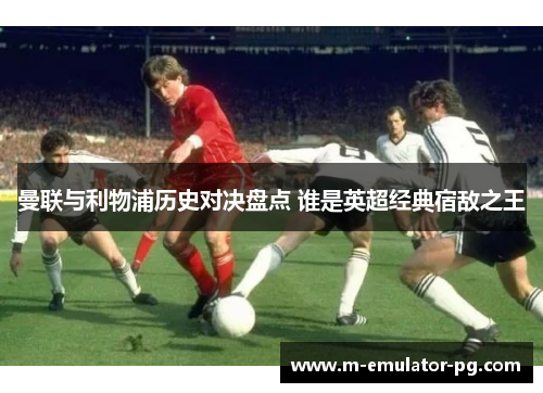 曼联与利物浦历史对决盘点 谁是英超经典宿敌之王 曼联与利物浦历史对决盘点 谁是英超经典宿敌之王