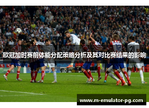 欧冠加时赛前体能分配策略分析及其对比赛结果的影响