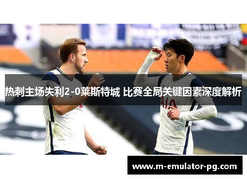 热刺主场失利2-0莱斯特城 比赛全局关键因素深度解析 热刺主场失利2-0莱斯特城 比赛全局关键因素深度解析