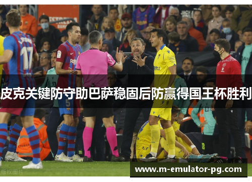 皮克关键防守助巴萨稳固后防赢得国王杯胜利