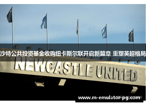 沙特公共投资基金收购纽卡斯尔联开启新篇章 重塑英超格局