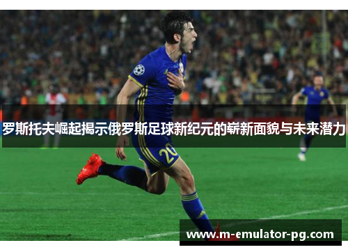 罗斯托夫崛起揭示俄罗斯足球新纪元的崭新面貌与未来潜力