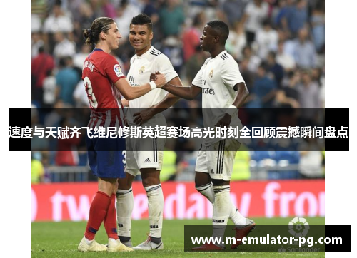 速度与天赋齐飞维尼修斯英超赛场高光时刻全回顾震撼瞬间盘点 速度与天赋齐飞维尼修斯英超赛场高光时刻全回顾震撼瞬间盘点