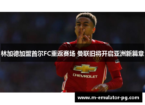 林加德加盟首尔FC重返赛场 曼联旧将开启亚洲新篇章 林加德加盟首尔FC重返赛场 曼联旧将开启亚洲新篇章