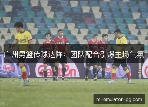 广州男篮传球达阵:团队配合引爆主场气氛 广州男篮传球达阵:团队配合引爆主场气氛